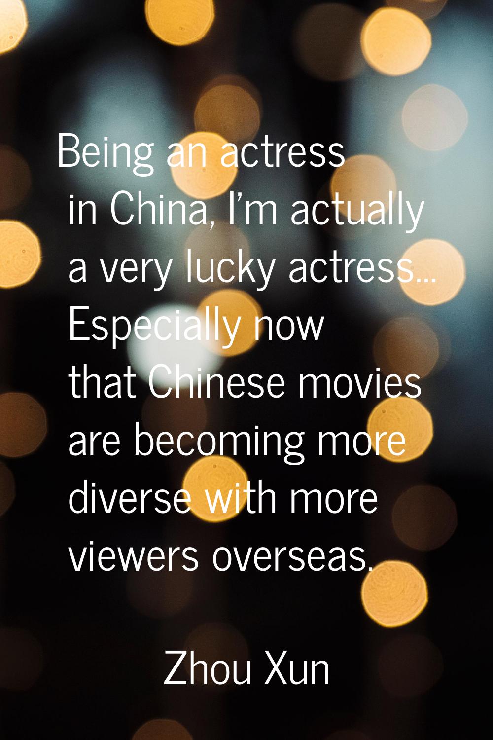 Being an actress in China, I'm actually a very lucky actress... Especially now that Chinese movies 