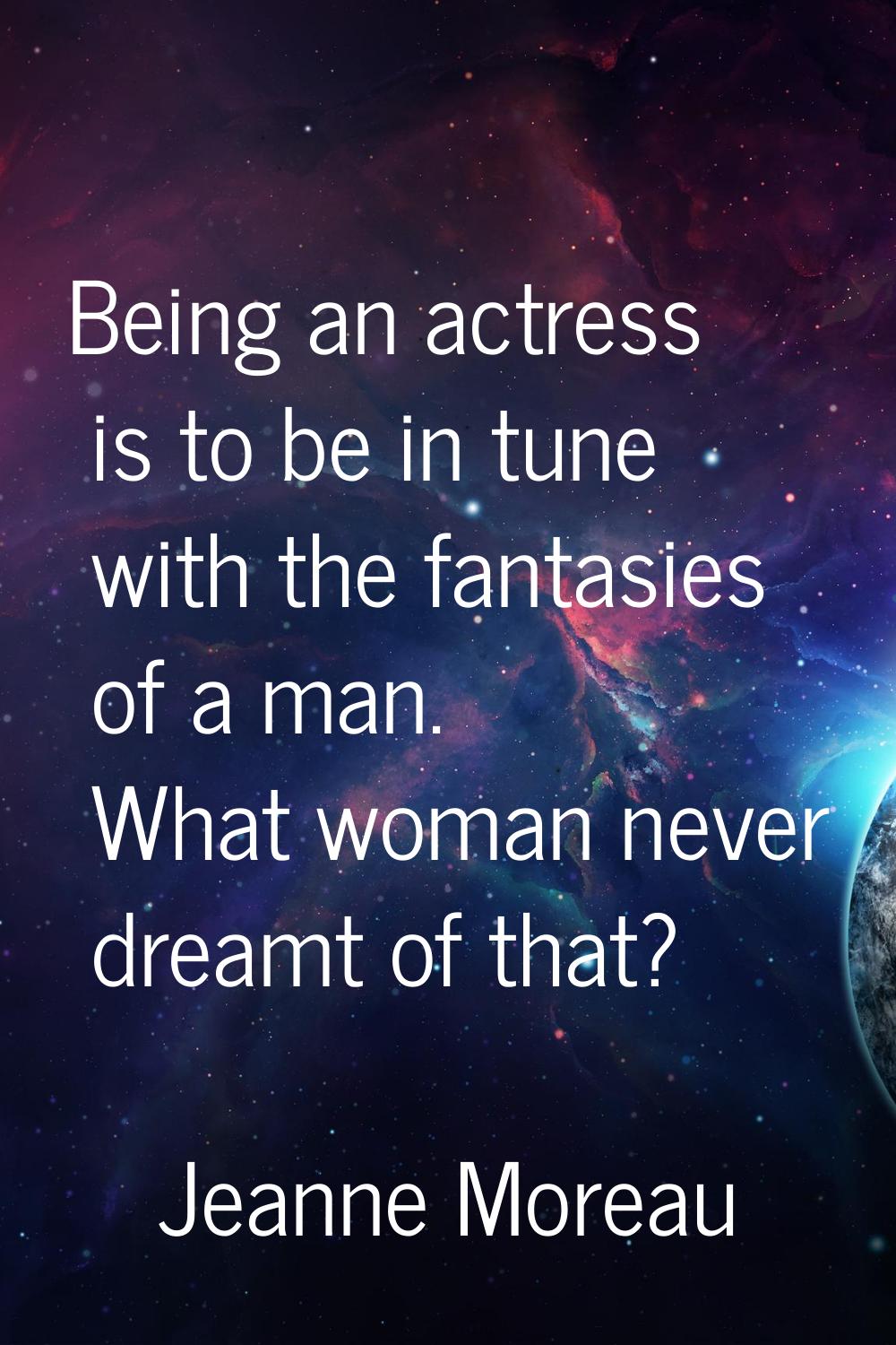 Being an actress is to be in tune with the fantasies of a man. What woman never dreamt of that?