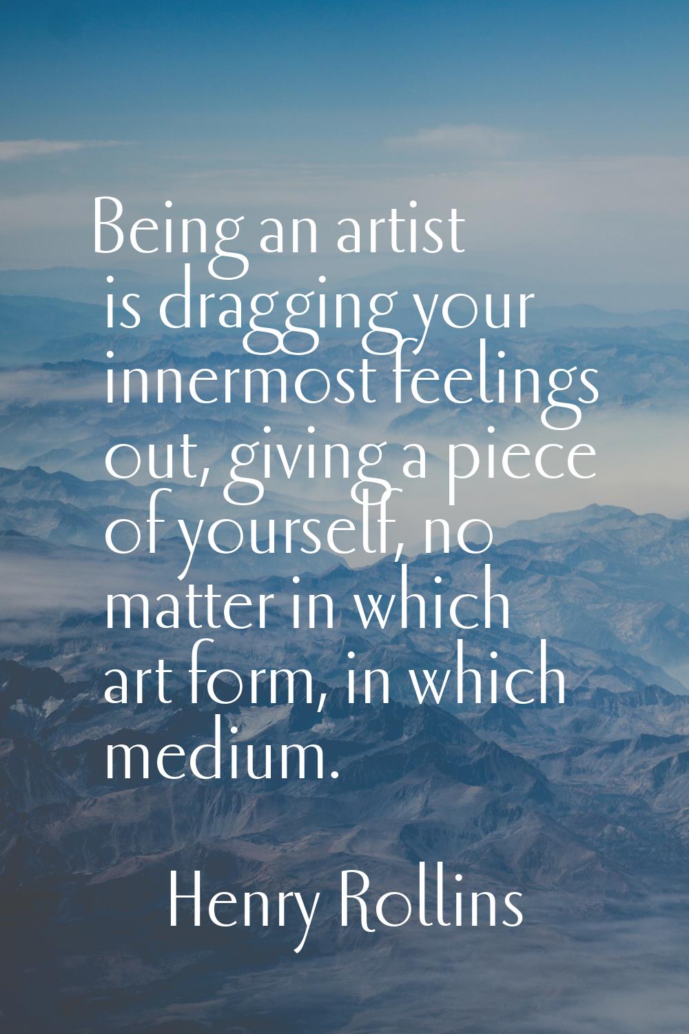 Being an artist is dragging your innermost feelings out, giving a piece of yourself, no matter in w