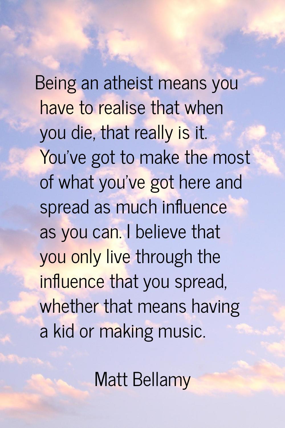 Being an atheist means you have to realise that when you die, that really is it. You've got to make