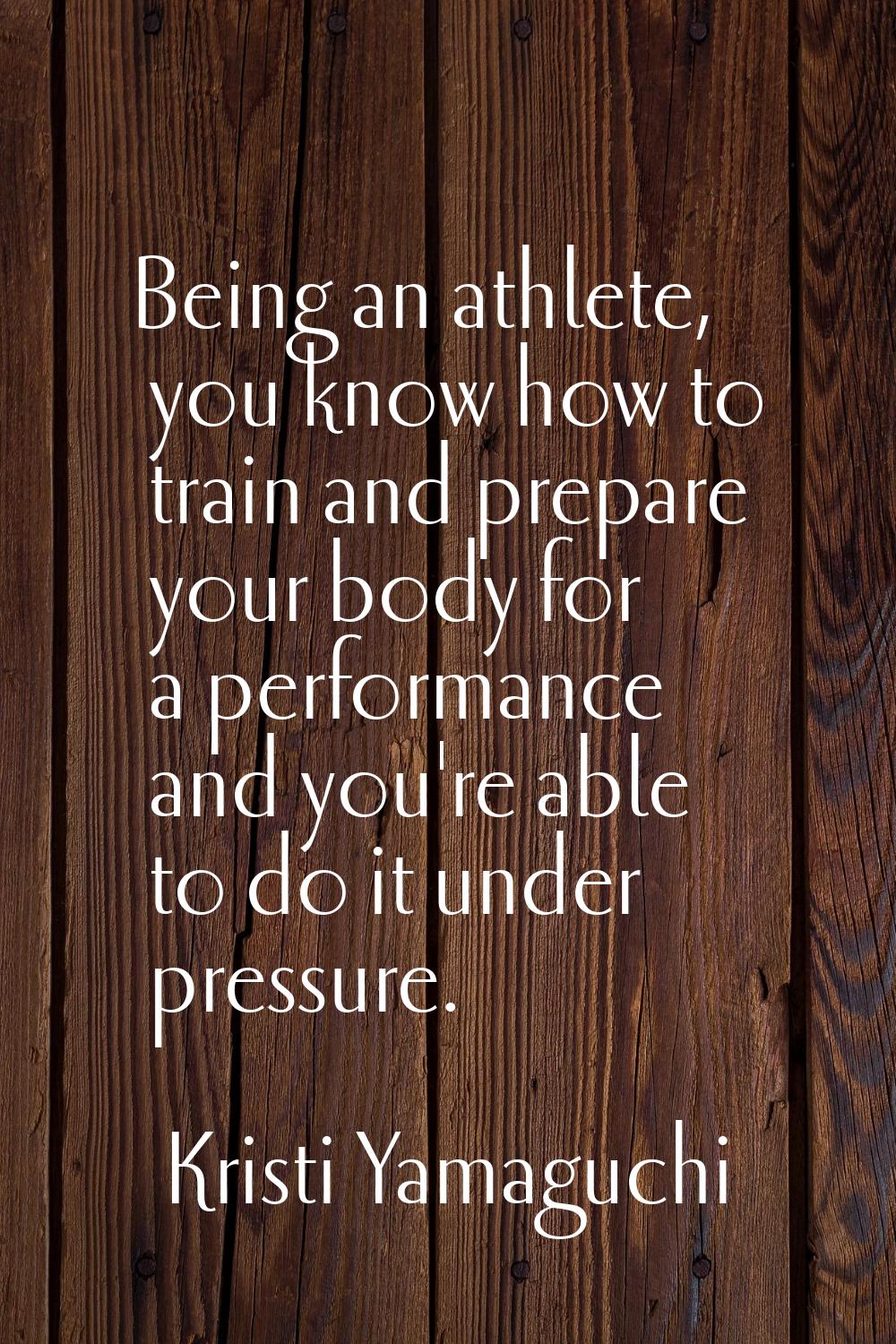 Being an athlete, you know how to train and prepare your body for a performance and you're able to 