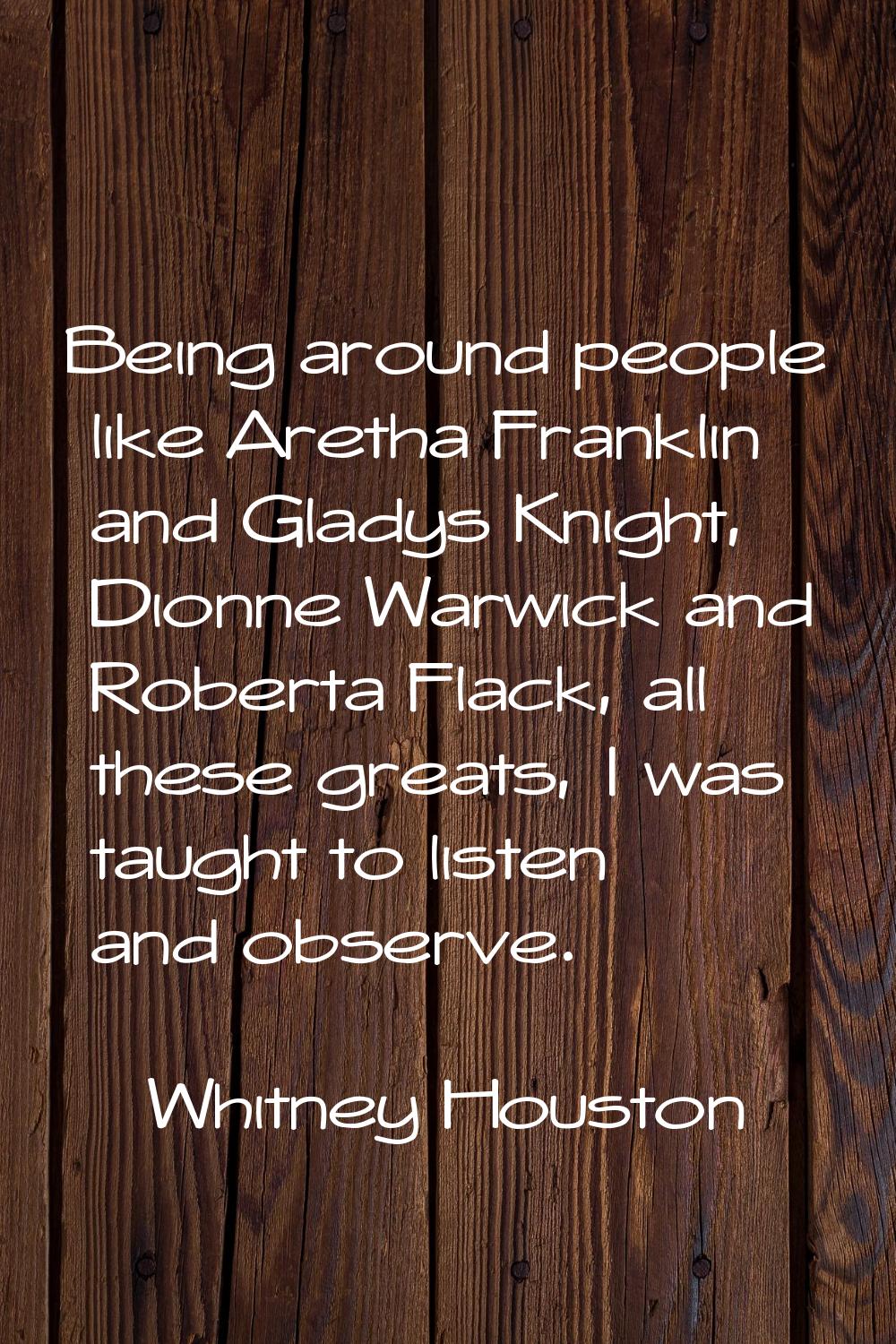Being around people like Aretha Franklin and Gladys Knight, Dionne Warwick and Roberta Flack, all t