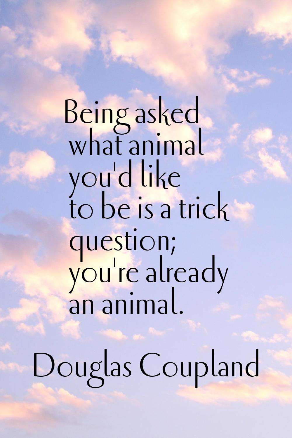 Being asked what animal you'd like to be is a trick question; you're already an animal.