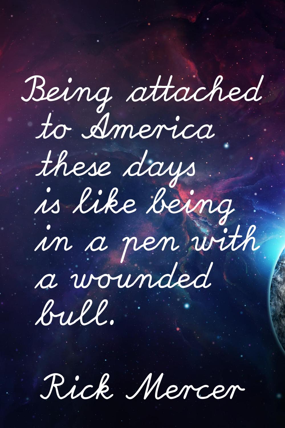 Being attached to America these days is like being in a pen with a wounded bull.