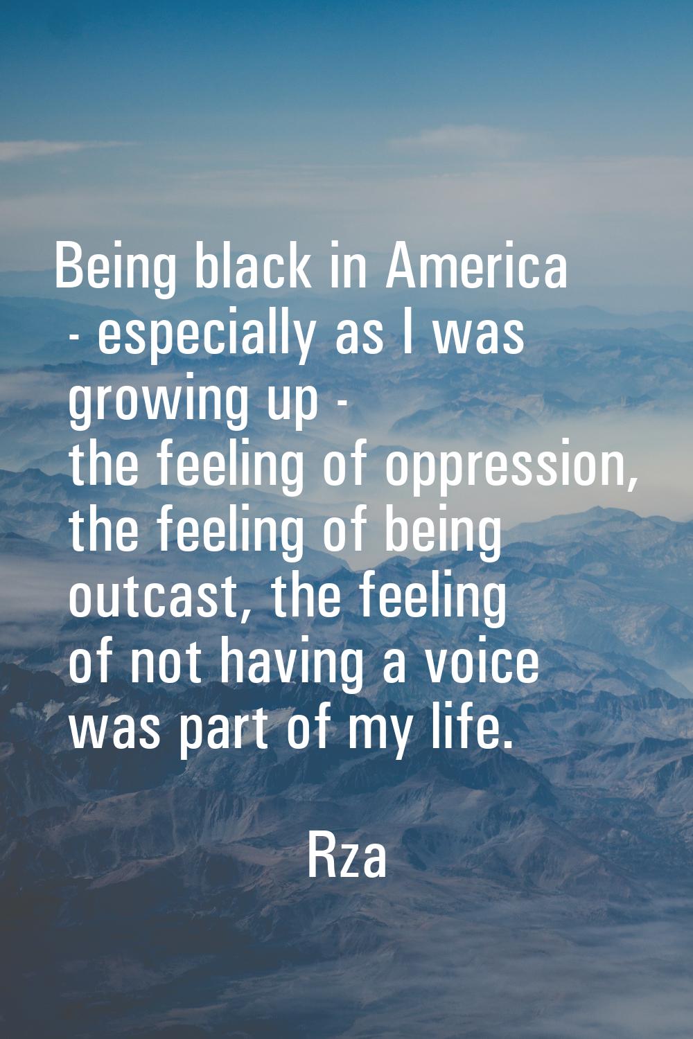 Being black in America - especially as I was growing up - the feeling of oppression, the feeling of