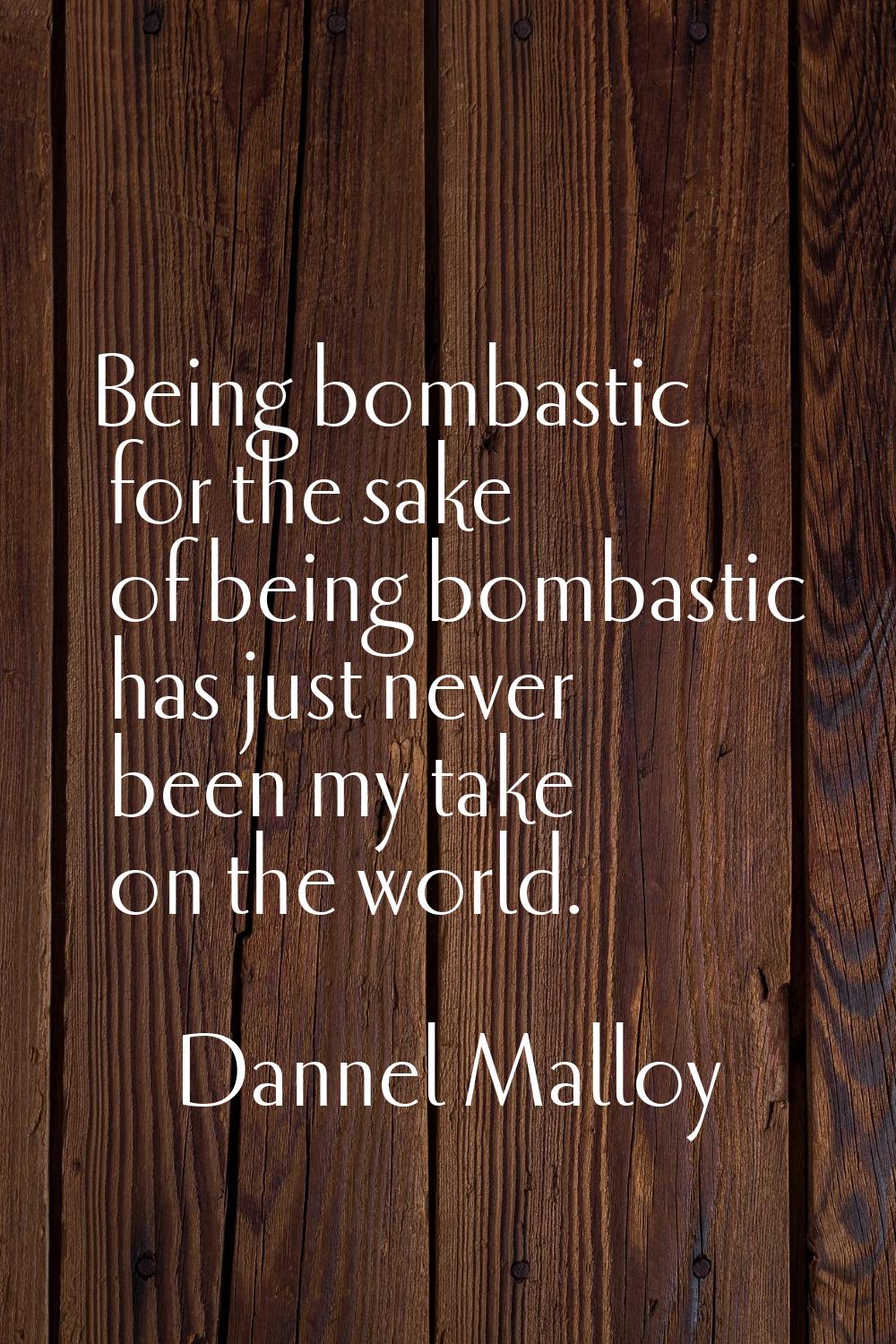 Being bombastic for the sake of being bombastic has just never been my take on the world.