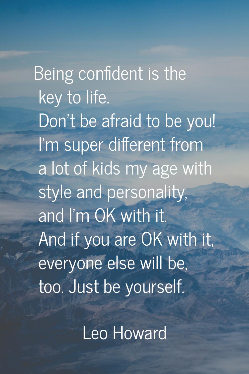 Being confident is the key to life. Don't be afraid to be you! I'm super different from a lot of ki