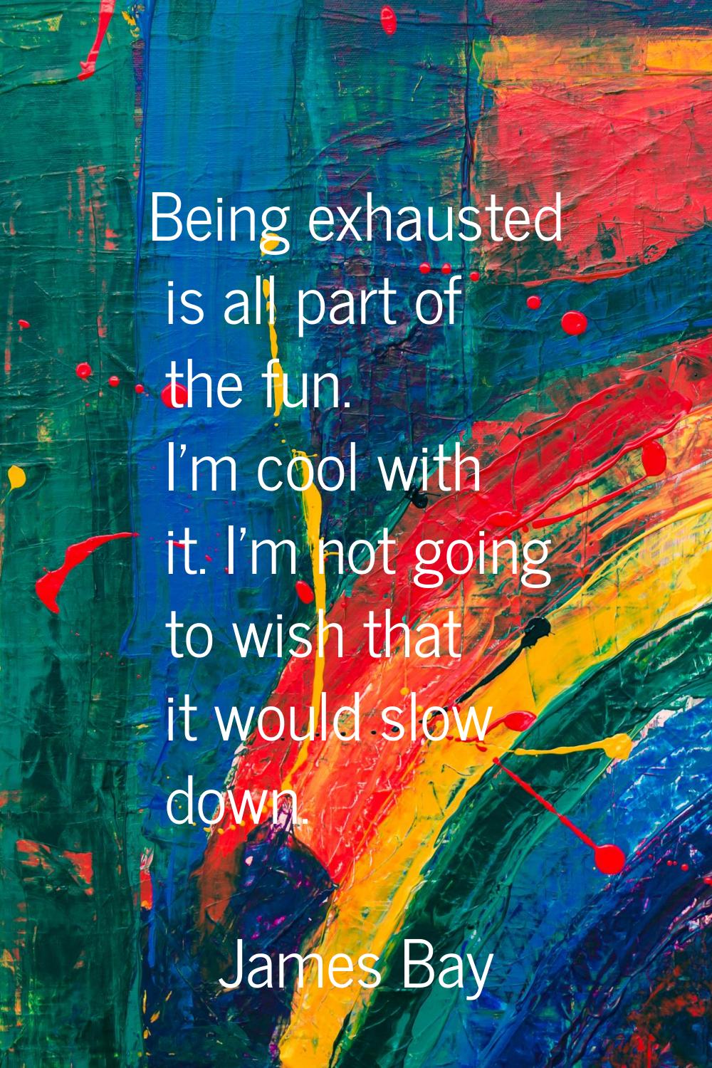 Being exhausted is all part of the fun. I'm cool with it. I'm not going to wish that it would slow 