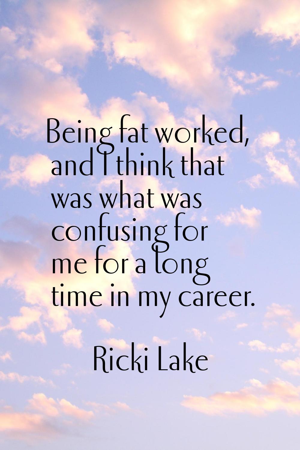 Being fat worked, and I think that was what was confusing for me for a long time in my career.