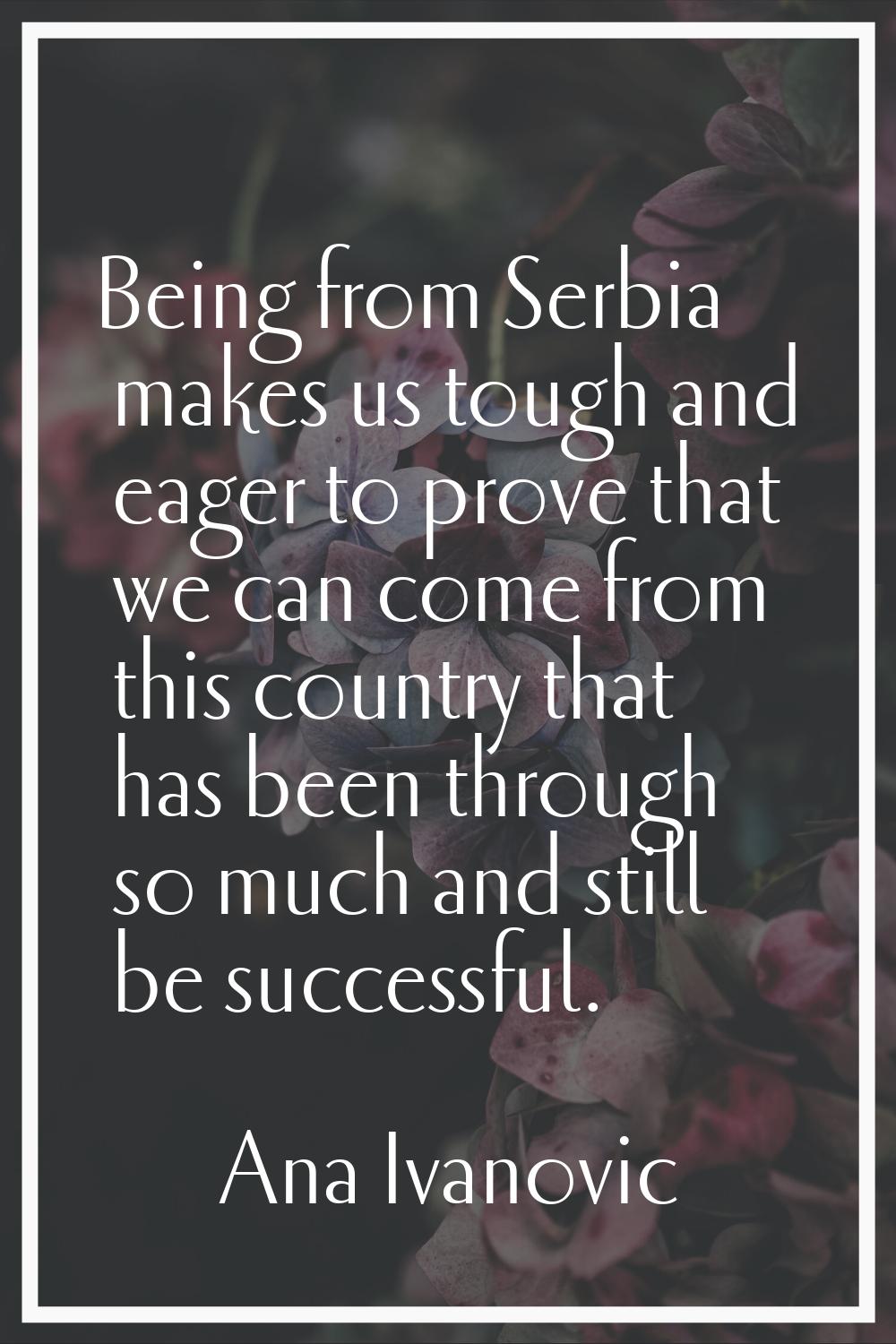 Being from Serbia makes us tough and eager to prove that we can come from this country that has bee