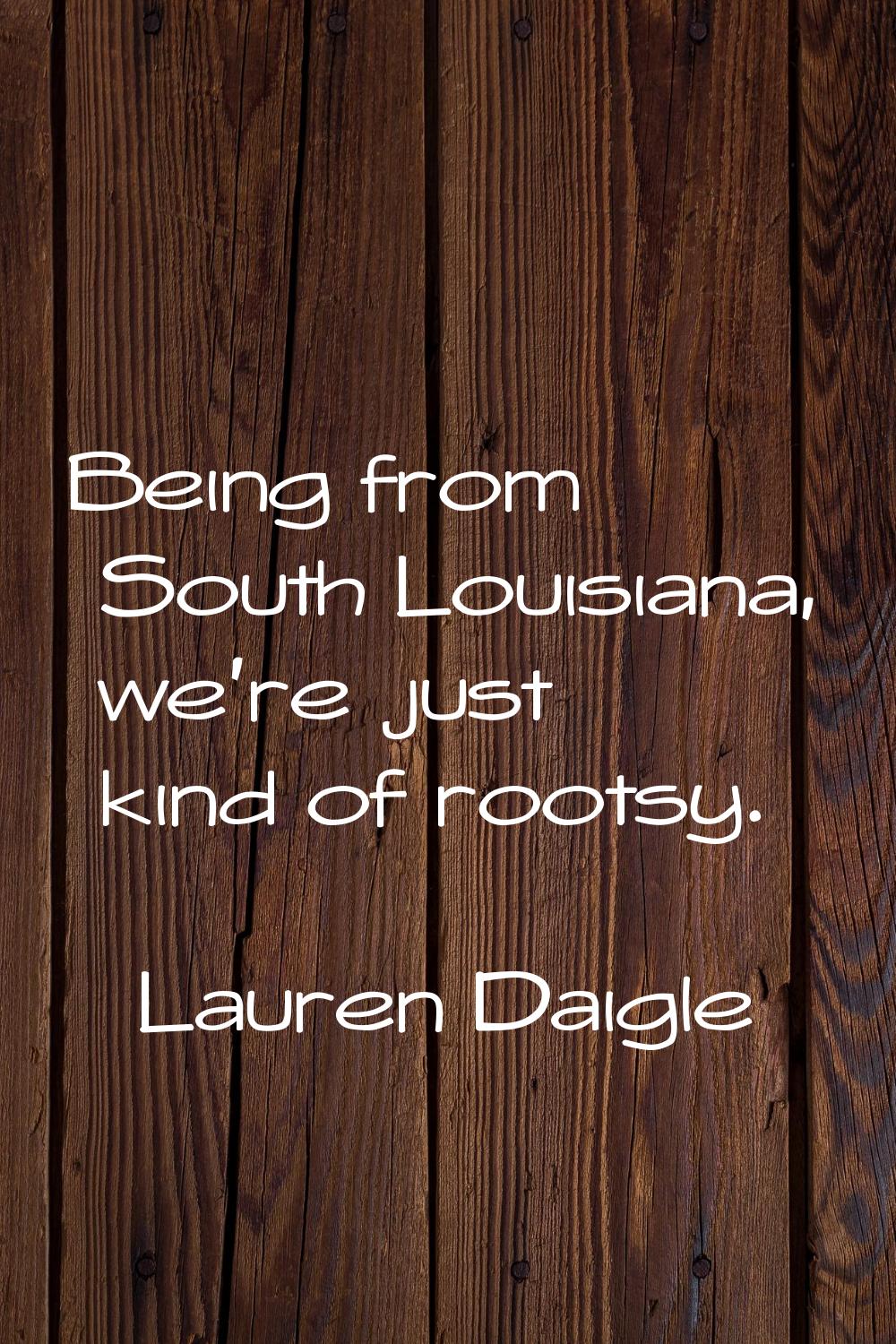 Being from South Louisiana, we're just kind of rootsy.