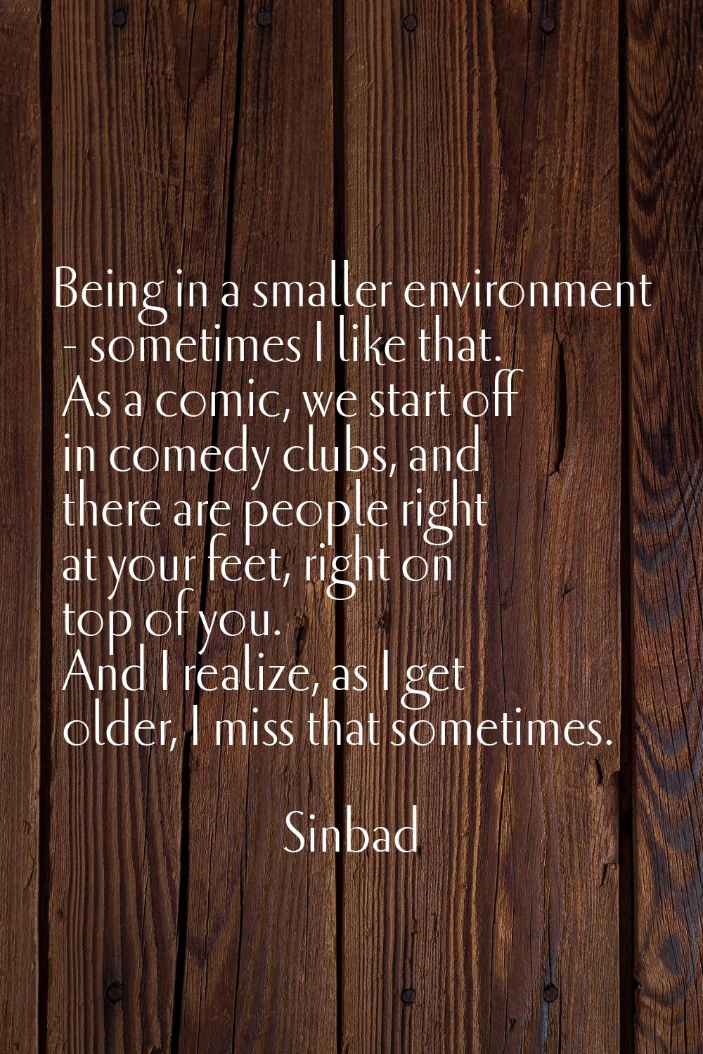 Being in a smaller environment - sometimes I like that. As a comic, we start off in comedy clubs, a
