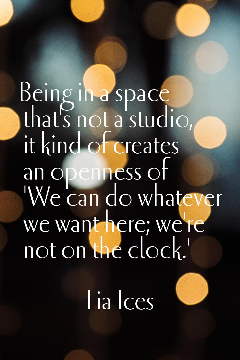 Being in a space that's not a studio, it kind of creates an openness of 'We can do whatever we want