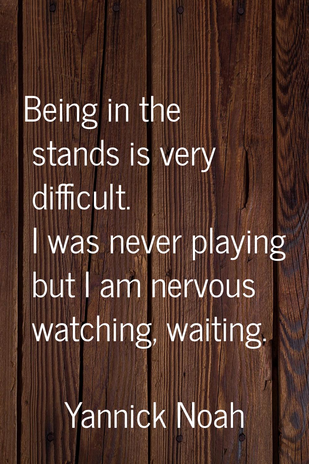 Being in the stands is very difficult. I was never playing but I am nervous watching, waiting.