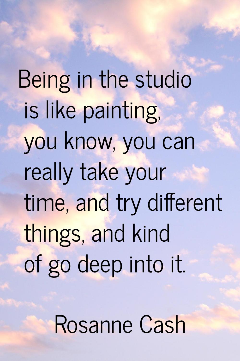 Being in the studio is like painting, you know, you can really take your time, and try different th
