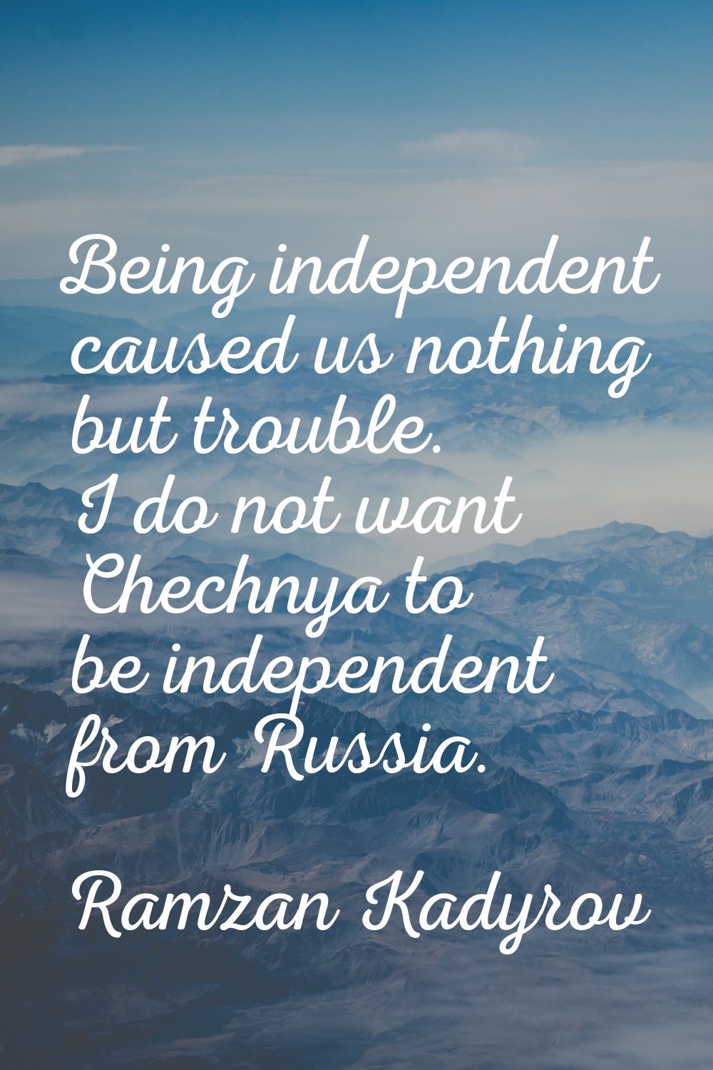 Being independent caused us nothing but trouble. I do not want Chechnya to be independent from Russ