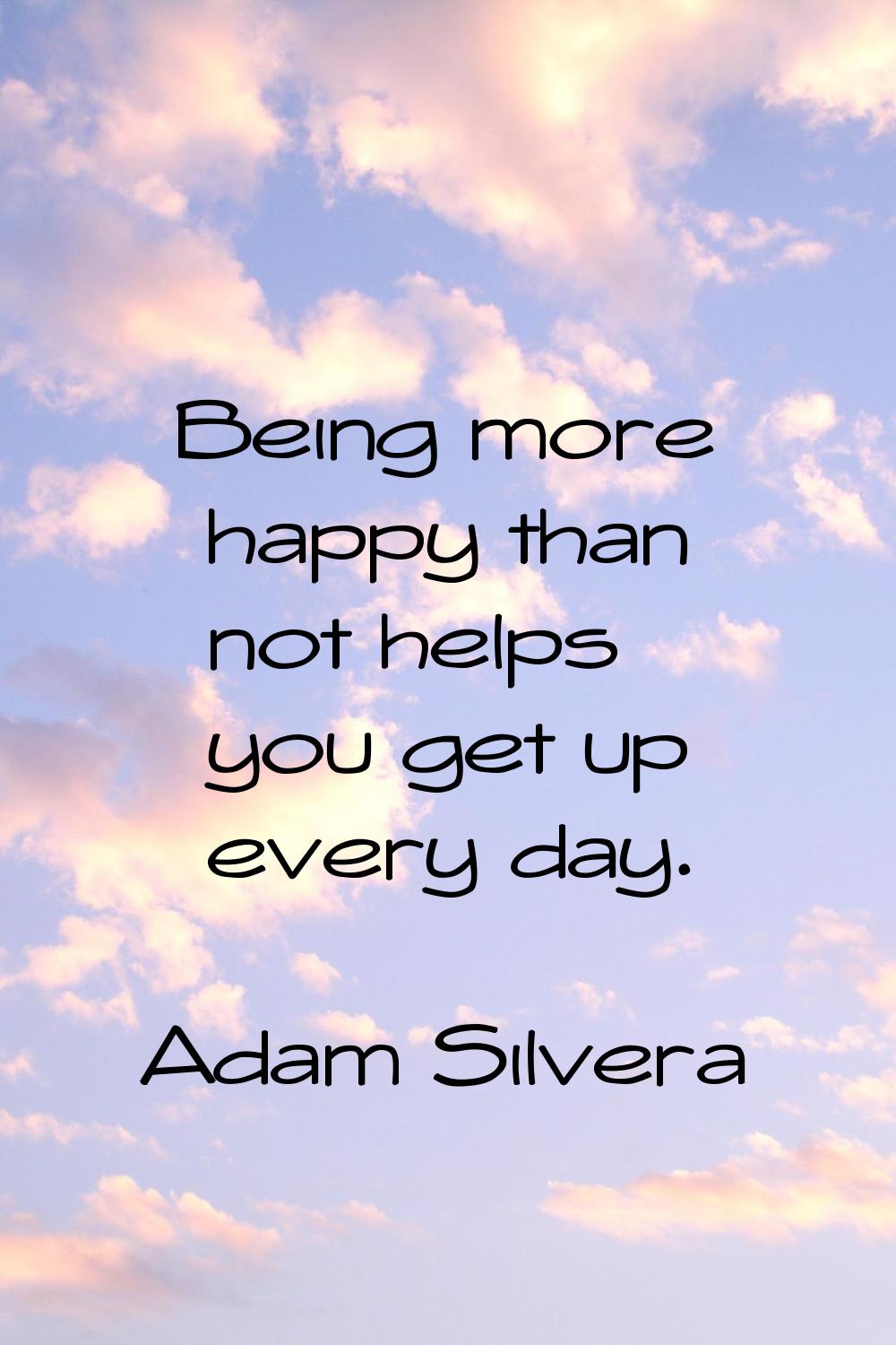 Being more happy than not helps you get up every day.