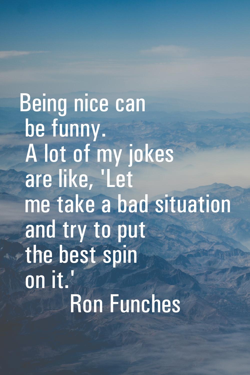 Being nice can be funny. A lot of my jokes are like, 'Let me take a bad situation and try to put th