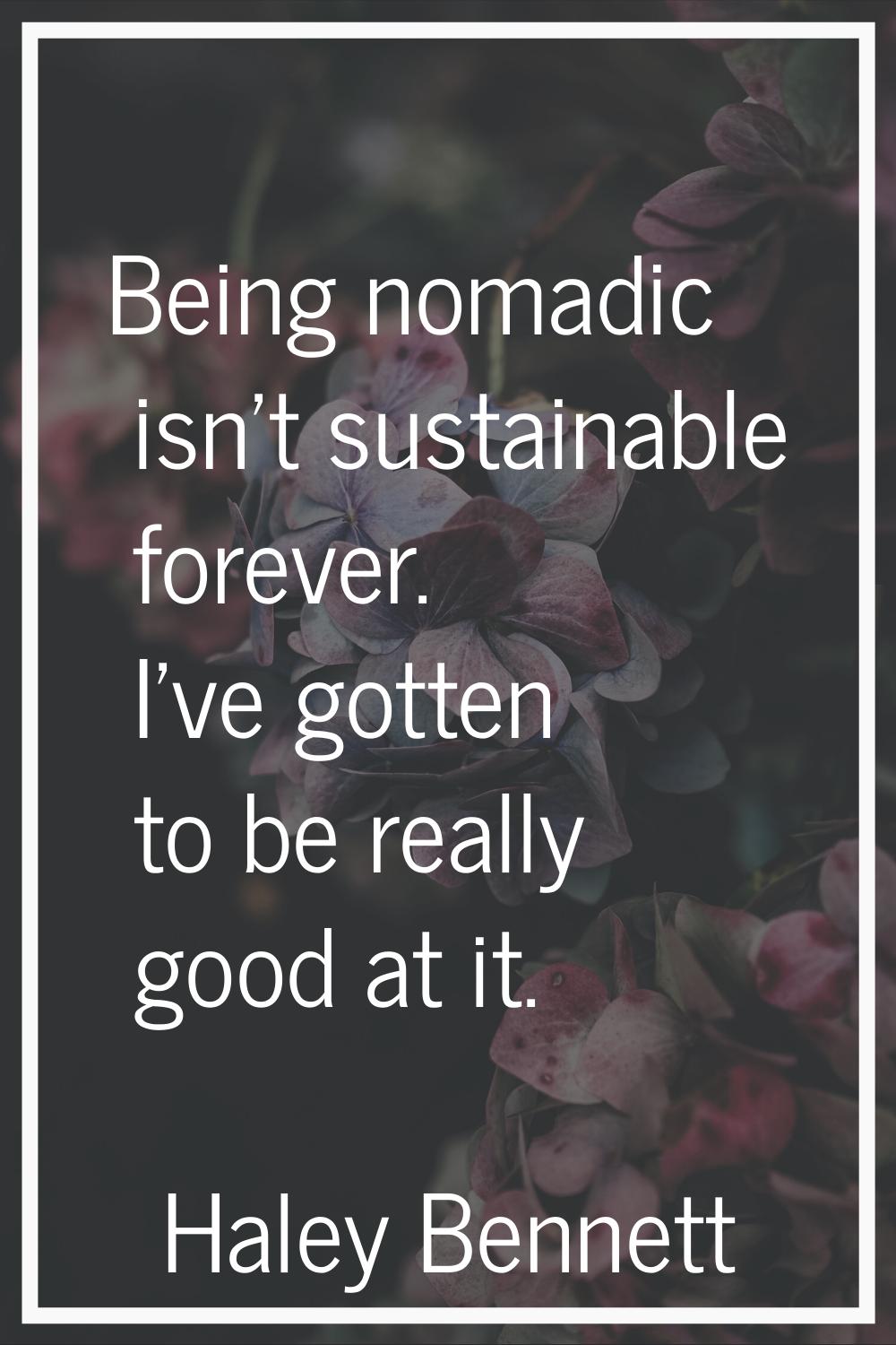 Being nomadic isn't sustainable forever. I've gotten to be really good at it.