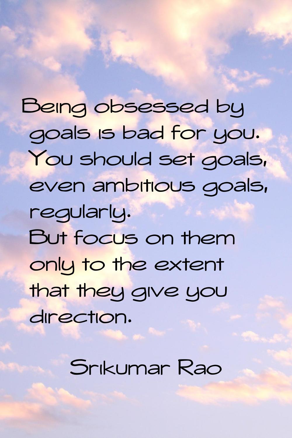 Being obsessed by goals is bad for you. You should set goals, even ambitious goals, regularly. But 
