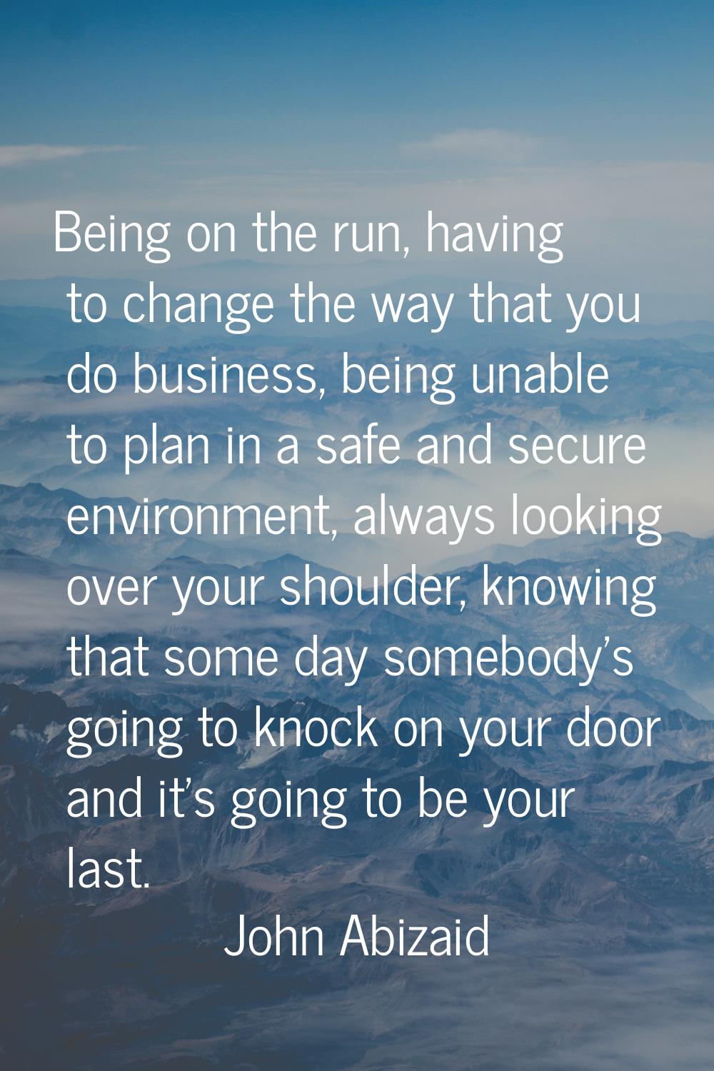 Being on the run, having to change the way that you do business, being unable to plan in a safe and