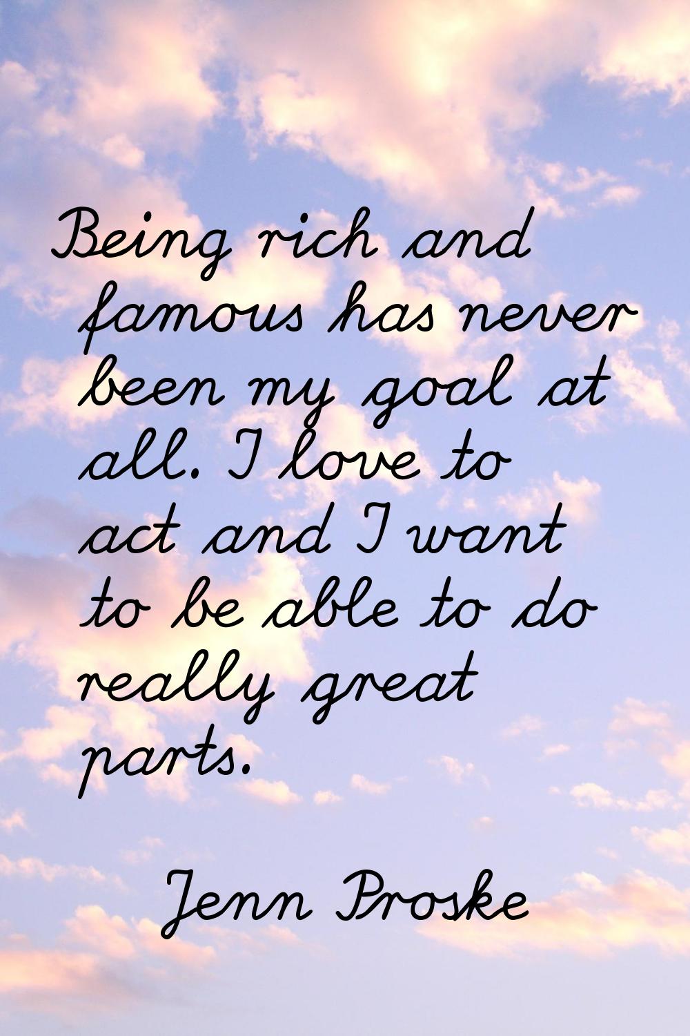 Being rich and famous has never been my goal at all. I love to act and I want to be able to do real