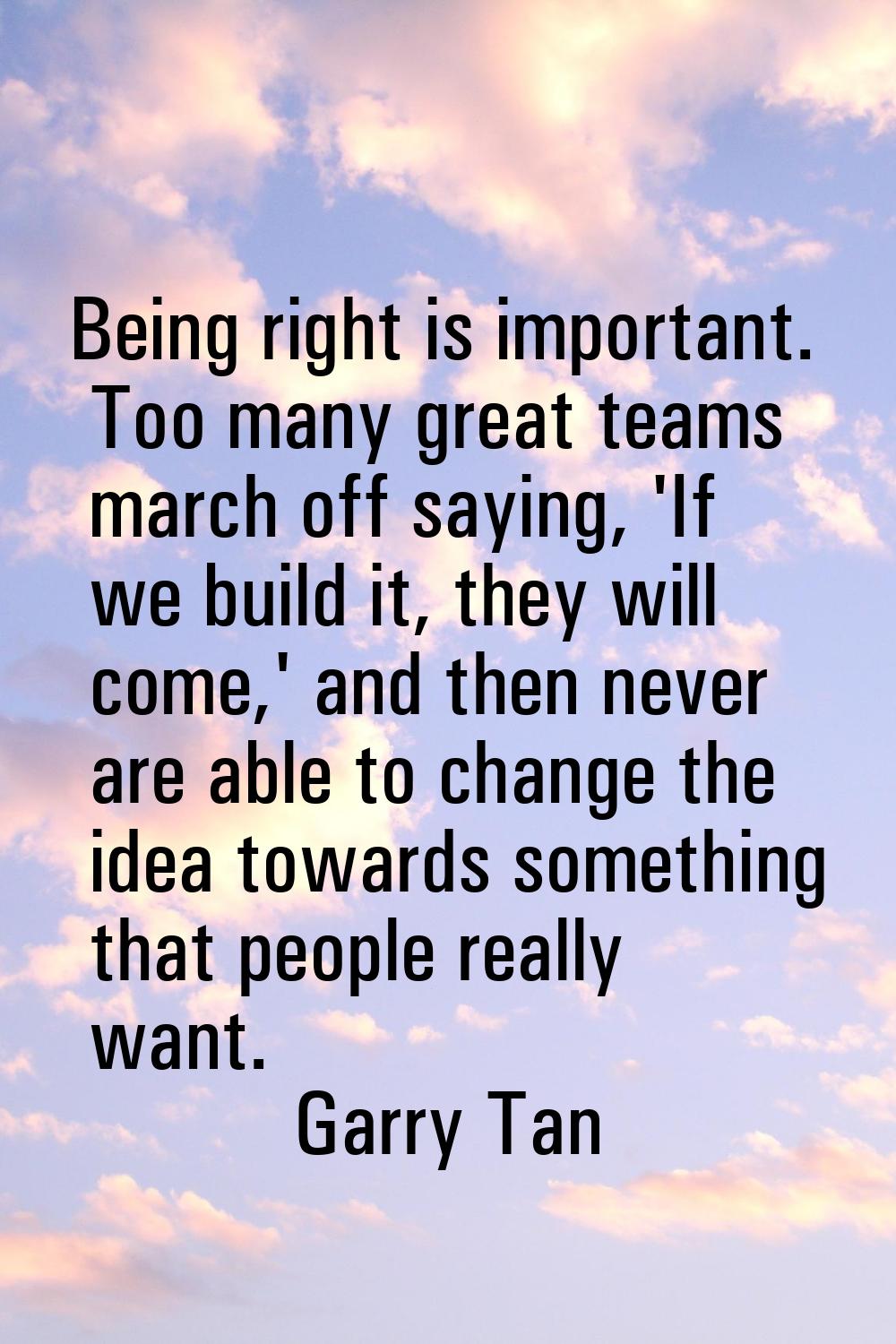 Being right is important. Too many great teams march off saying, 'If we build it, they will come,' 
