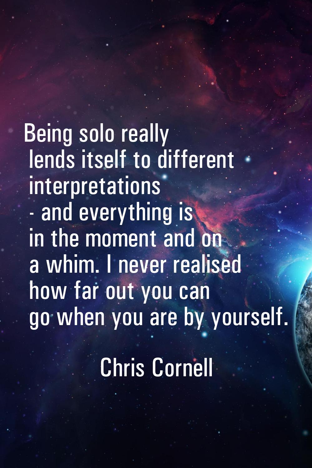 Being solo really lends itself to different interpretations - and everything is in the moment and o