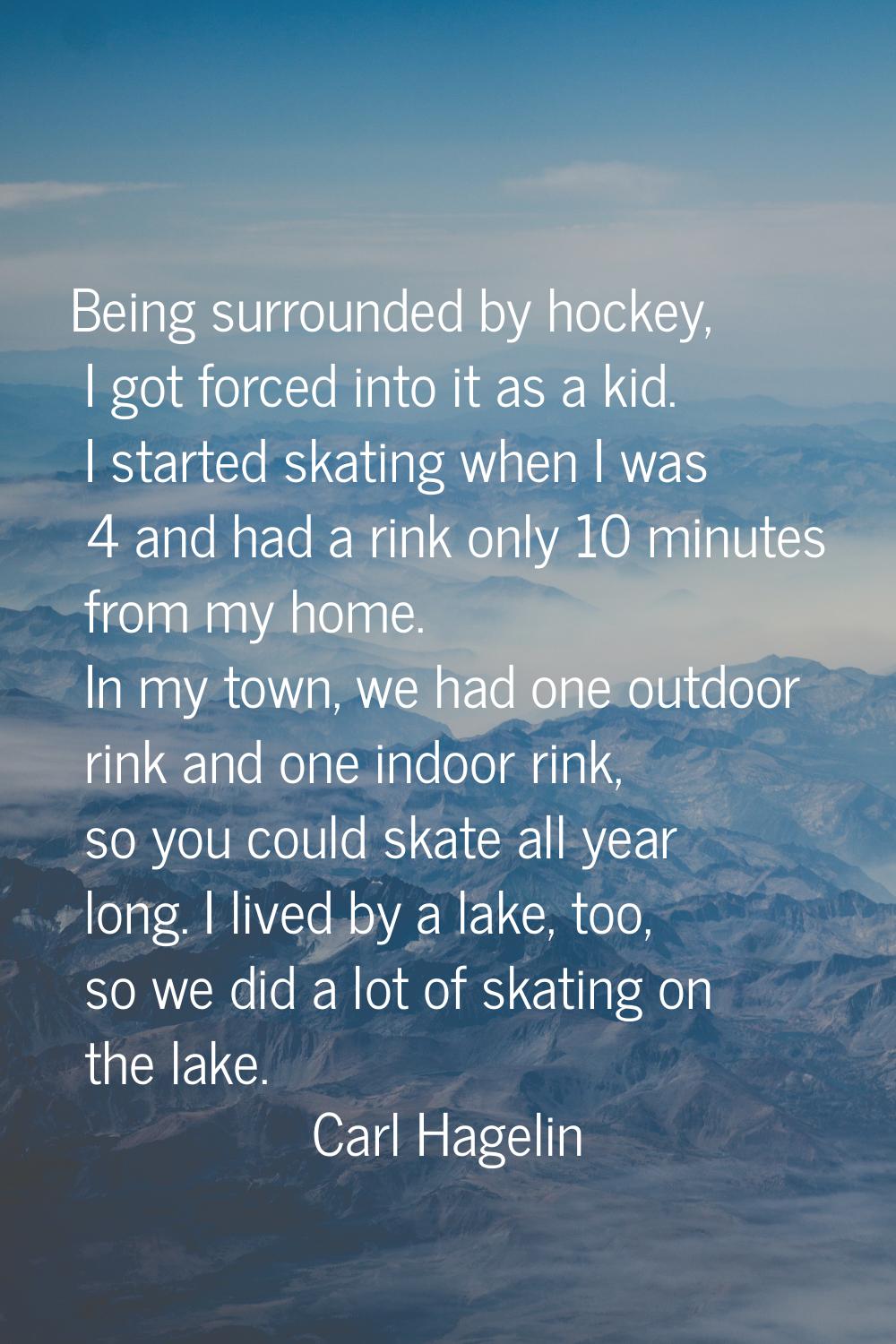 Being surrounded by hockey, I got forced into it as a kid. I started skating when I was 4 and had a
