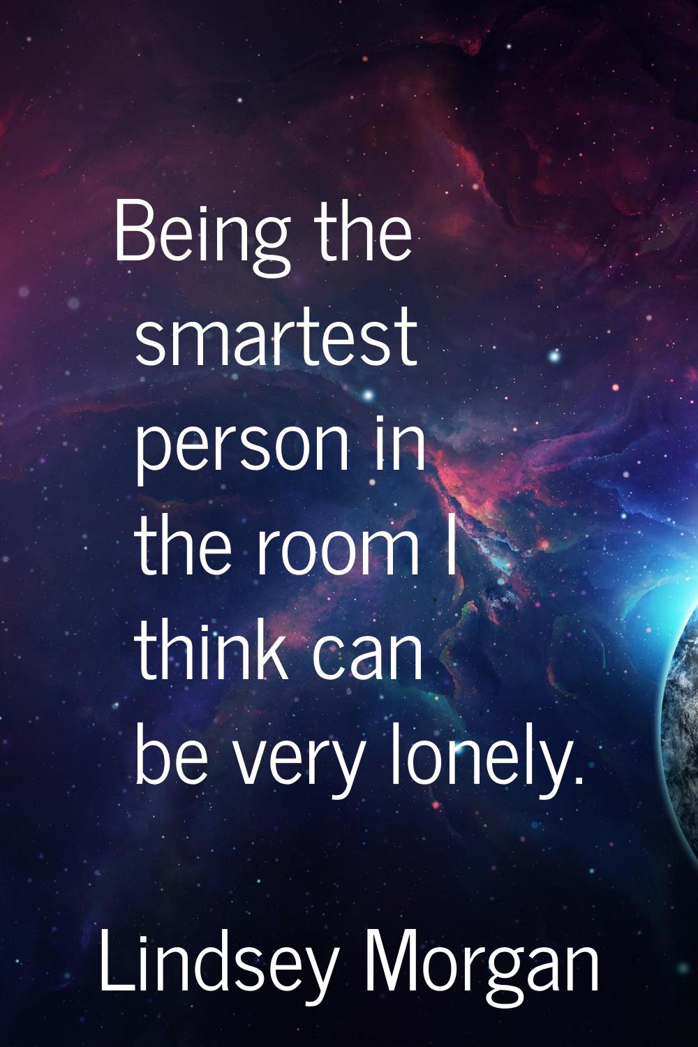 Being the smartest person in the room I think can be very lonely.