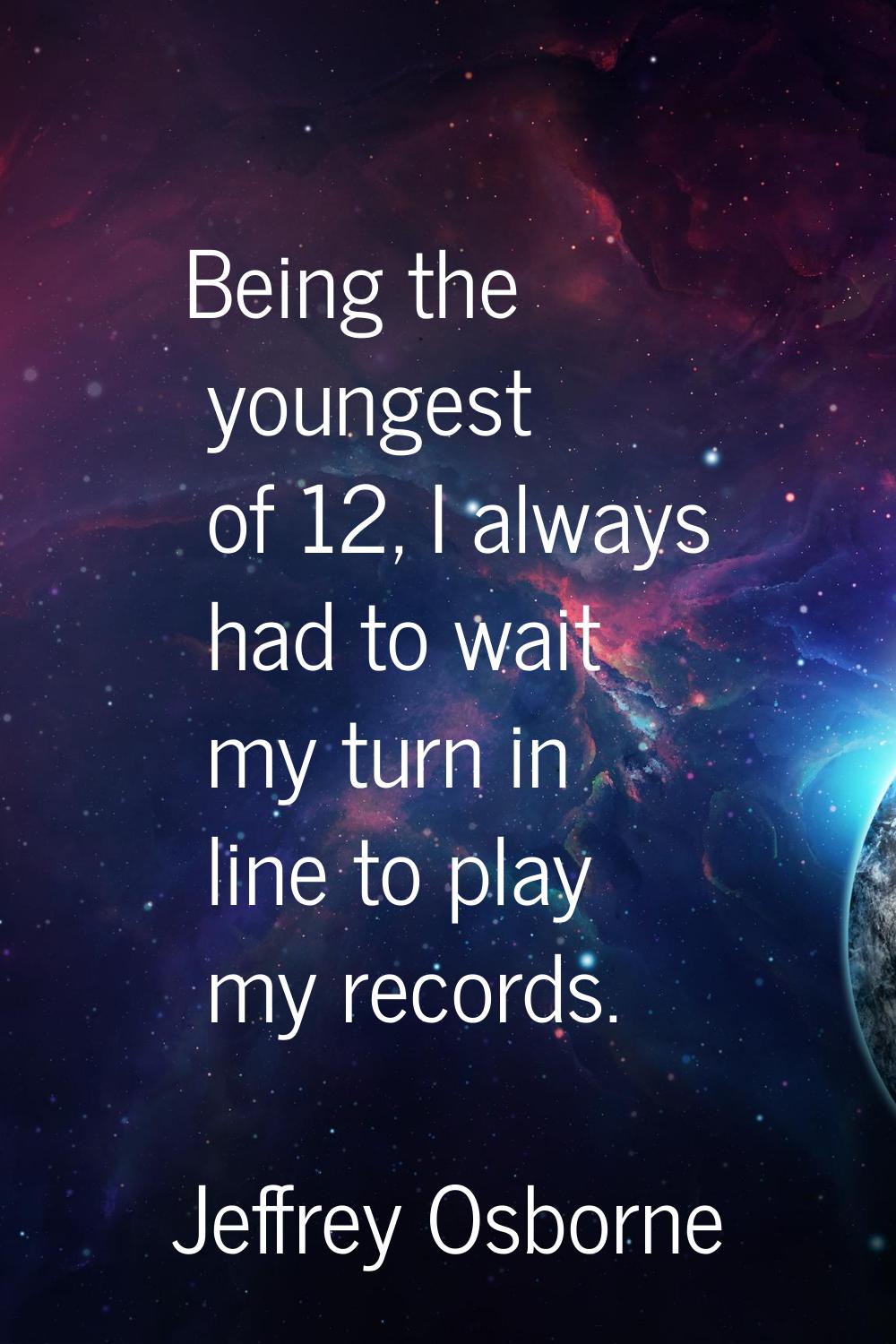 Being the youngest of 12, I always had to wait my turn in line to play my records.