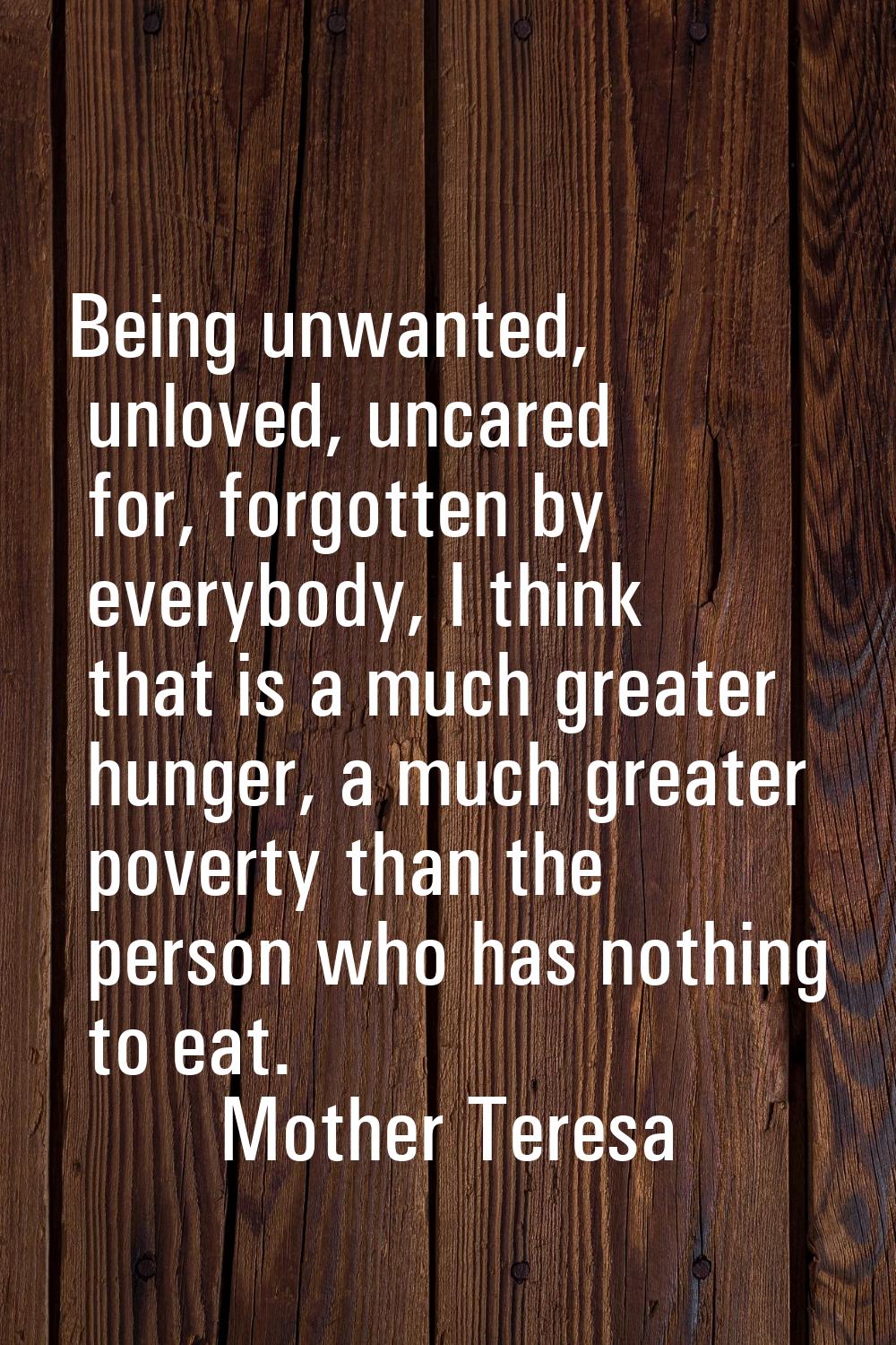 Being unwanted, unloved, uncared for, forgotten by everybody, I think that is a much greater hunger
