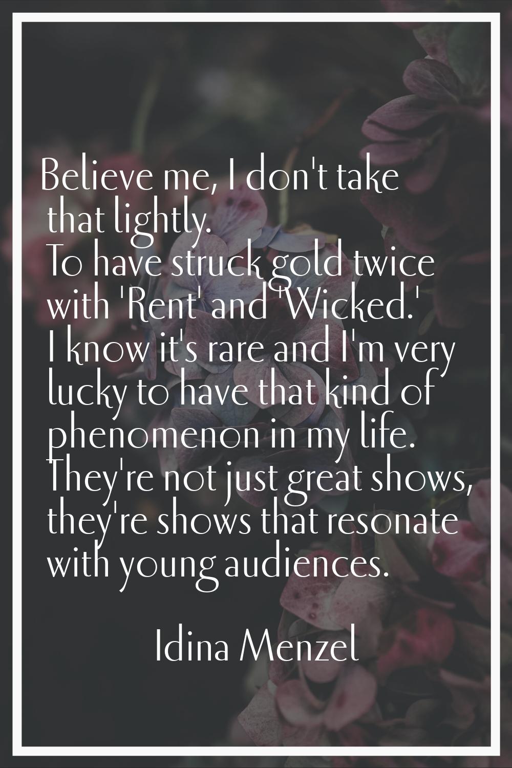 Believe me, I don't take that lightly. To have struck gold twice with 'Rent' and 'Wicked.' I know i