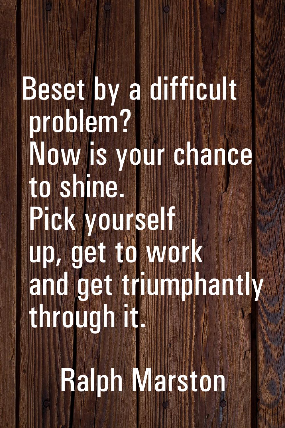 Beset by a difficult problem? Now is your chance to shine. Pick yourself up, get to work and get tr