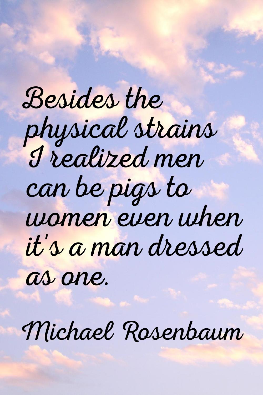 Besides the physical strains I realized men can be pigs to women even when it's a man dressed as on