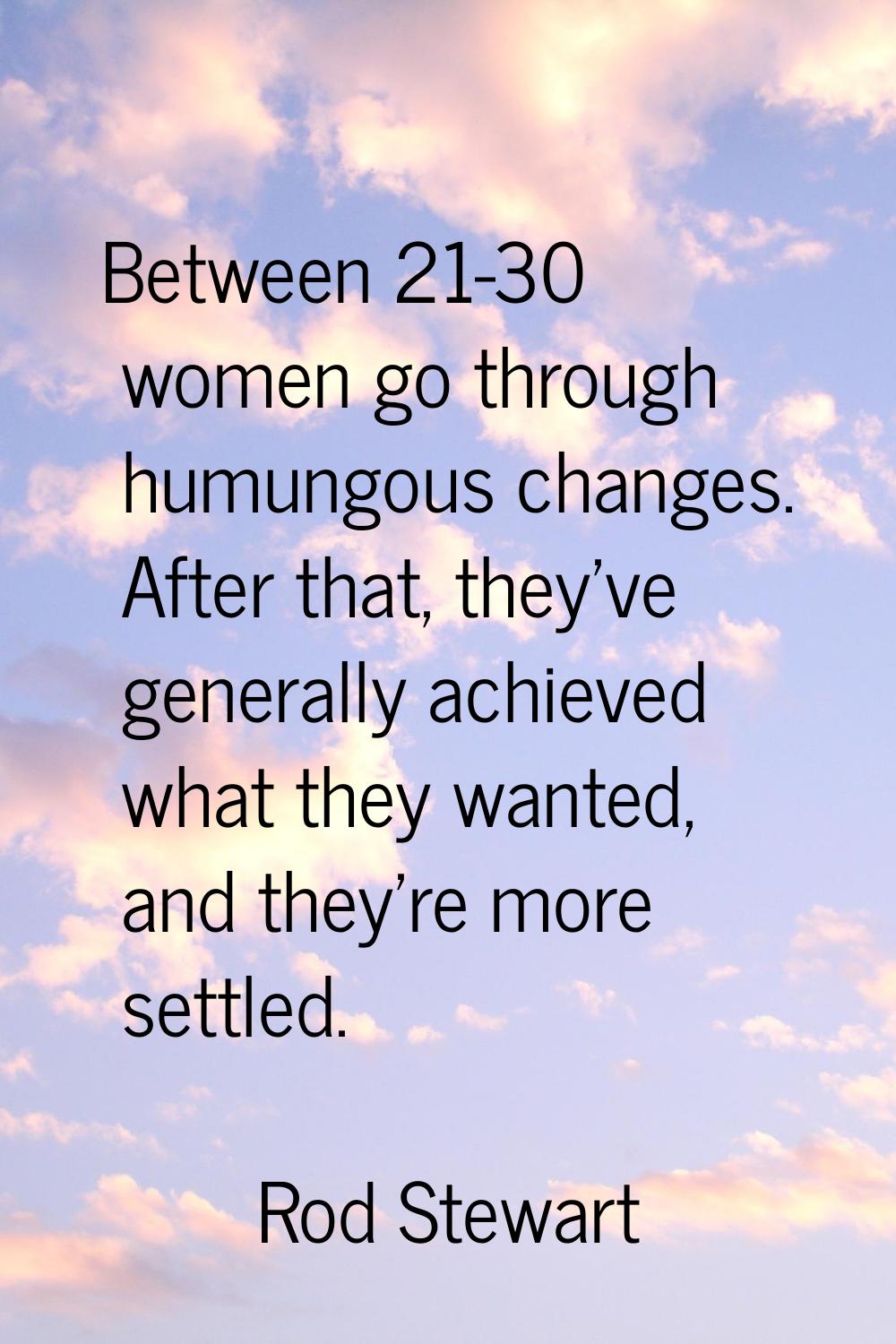Between 21-30 women go through humungous changes. After that, they've generally achieved what they 