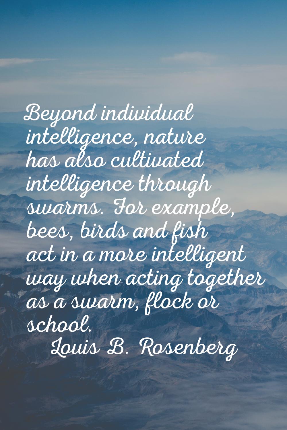 Beyond individual intelligence, nature has also cultivated intelligence through swarms. For example