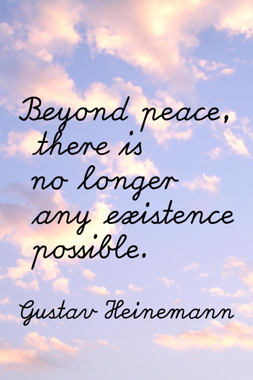 Beyond peace, there is no longer any existence possible.