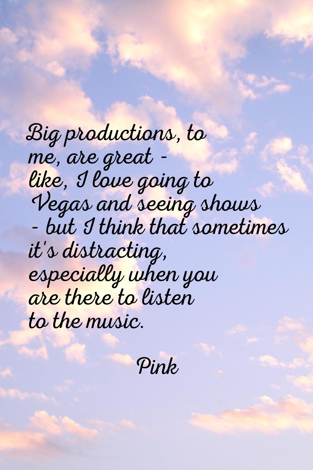 Big productions, to me, are great - like, I love going to Vegas and seeing shows - but I think that