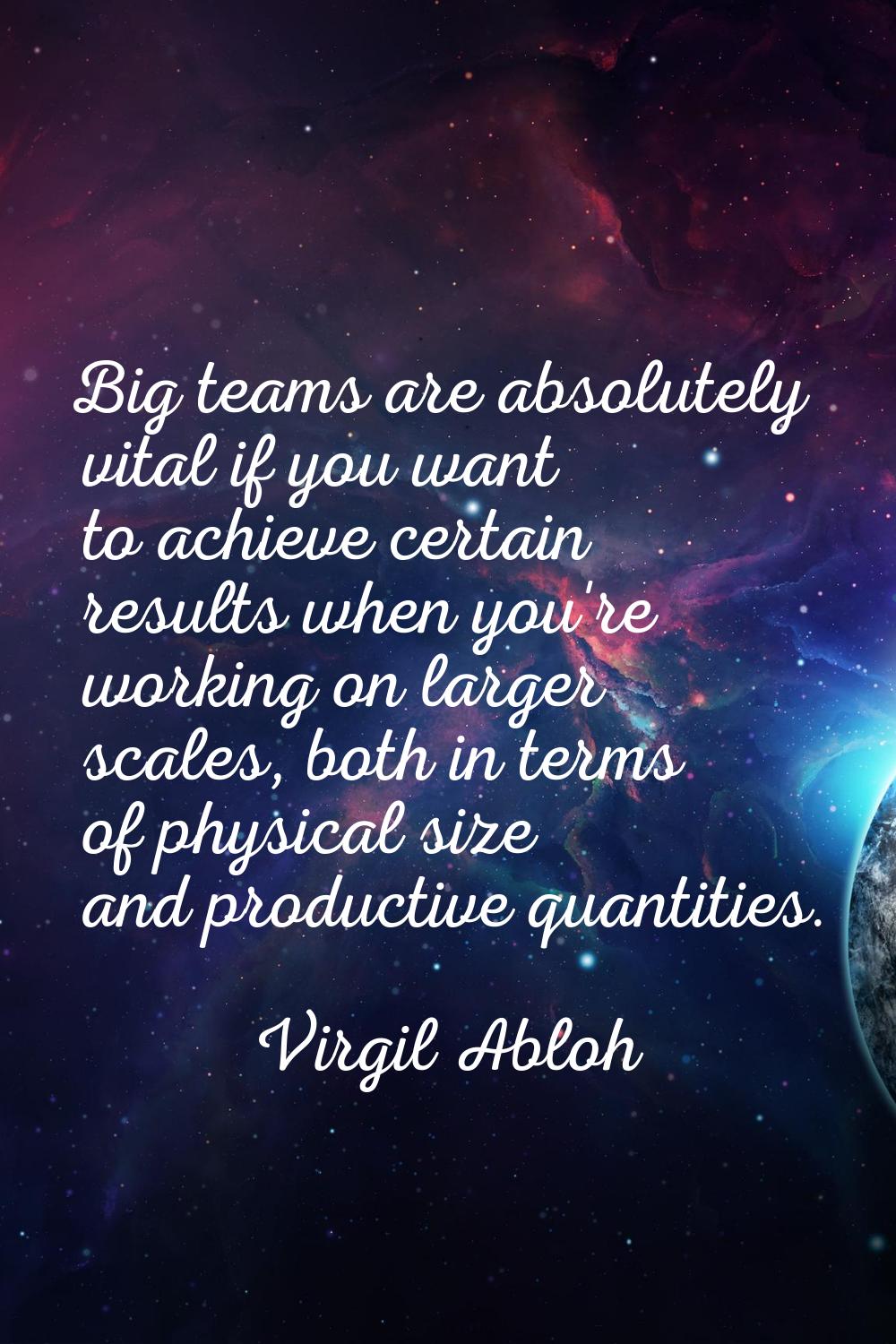 Big teams are absolutely vital if you want to achieve certain results when you're working on larger
