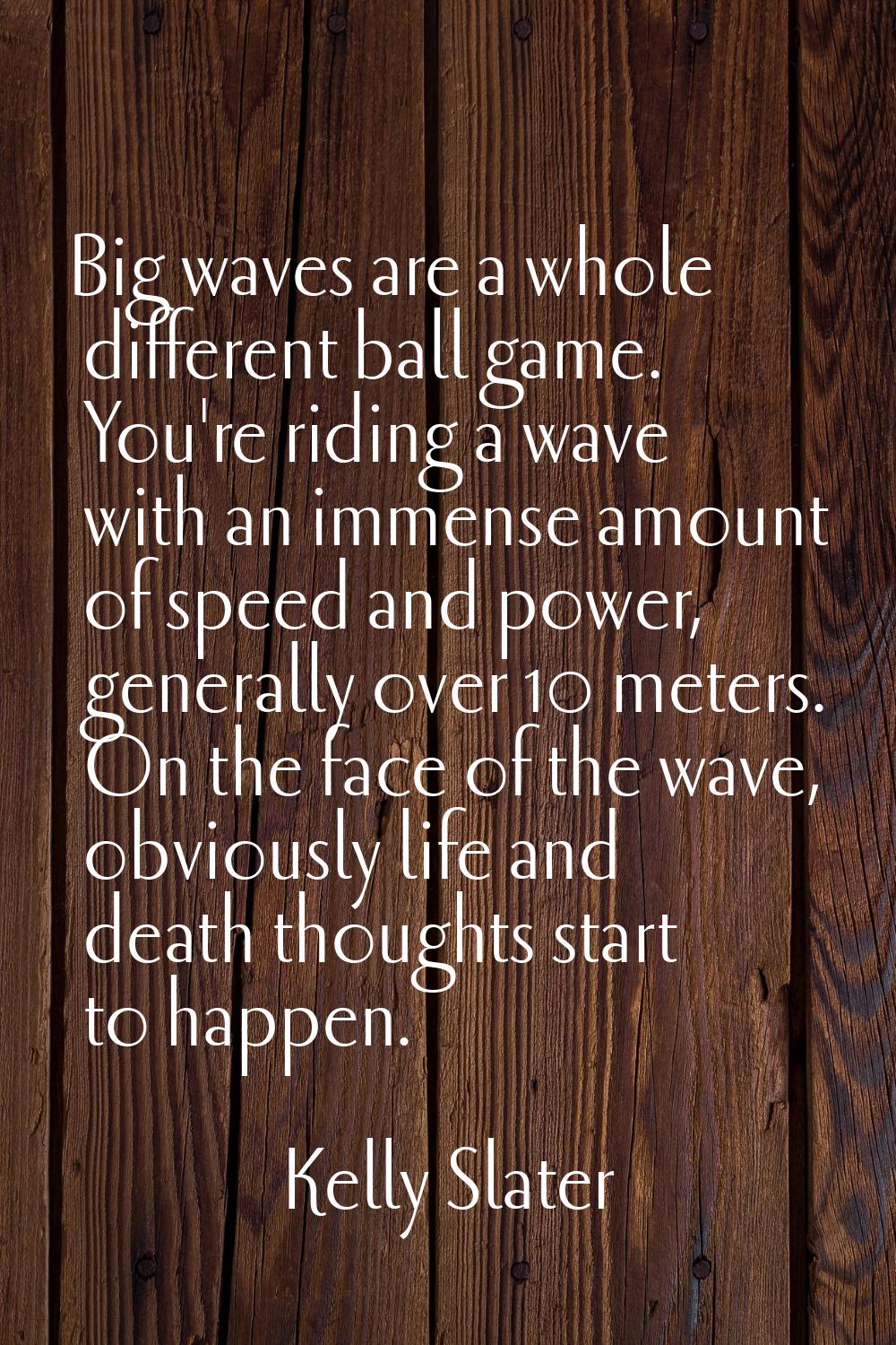 Big waves are a whole different ball game. You're riding a wave with an immense amount of speed and