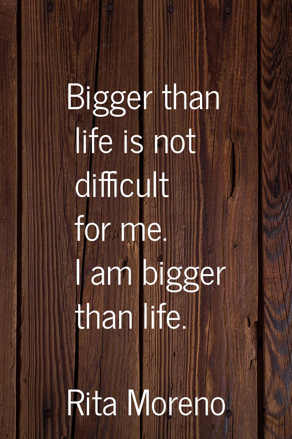 Bigger than life is not difficult for me. I am bigger than life.