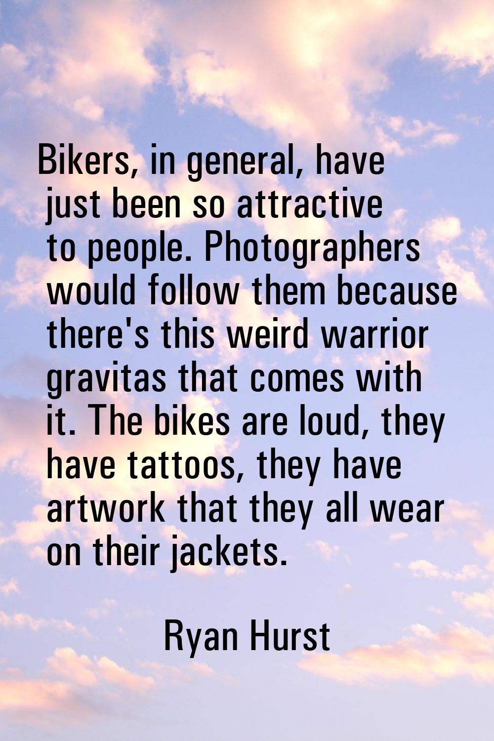 Bikers, in general, have just been so attractive to people. Photographers would follow them because
