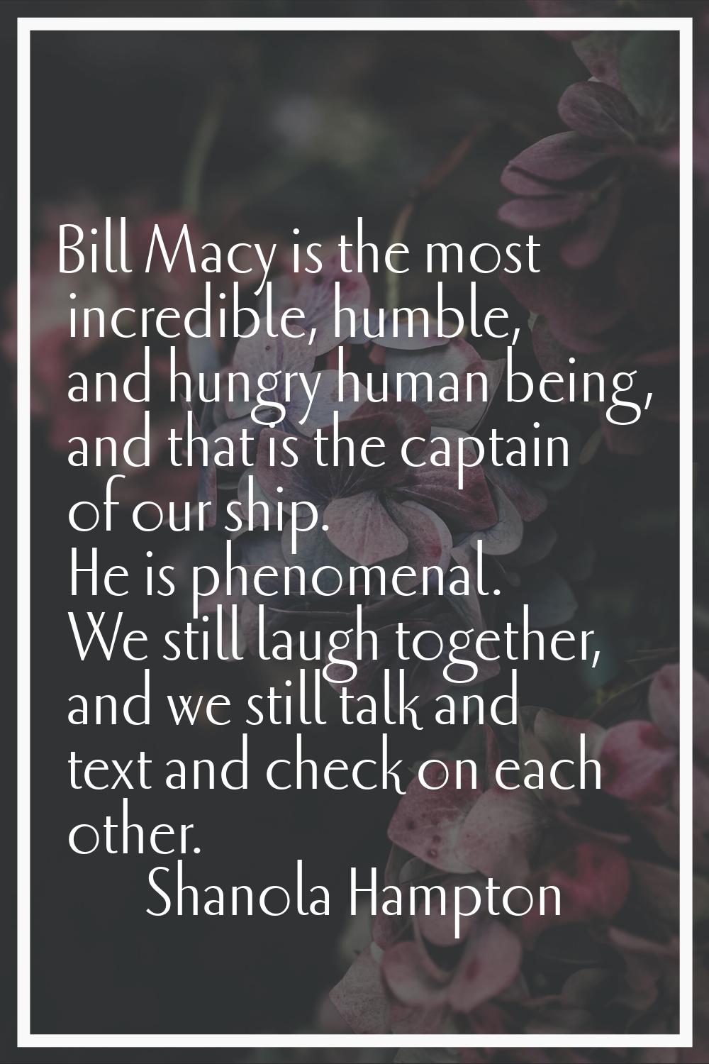 Bill Macy is the most incredible, humble, and hungry human being, and that is the captain of our sh