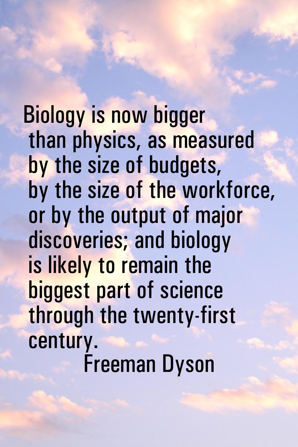 Biology is now bigger than physics, as measured by the size of budgets, by the size of the workforc