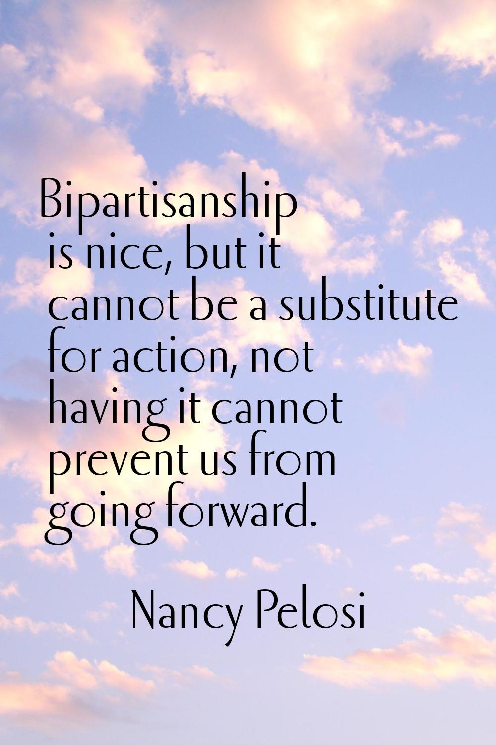 Bipartisanship is nice, but it cannot be a substitute for action, not having it cannot prevent us f