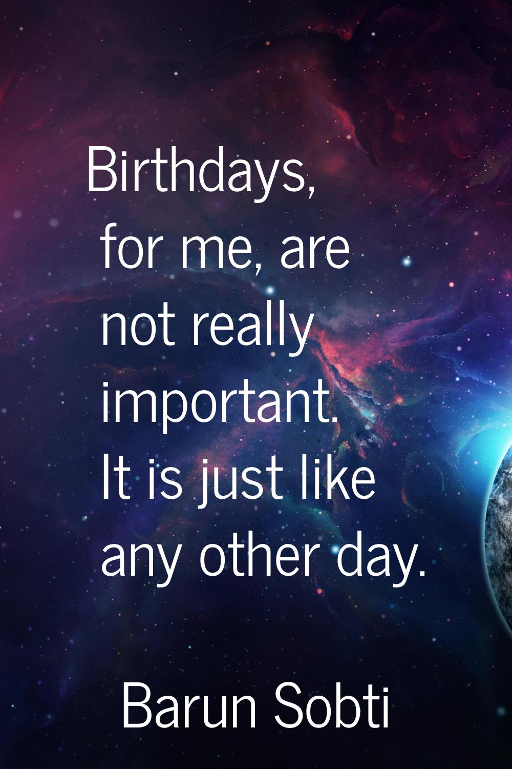 Birthdays, for me, are not really important. It is just like any other day.