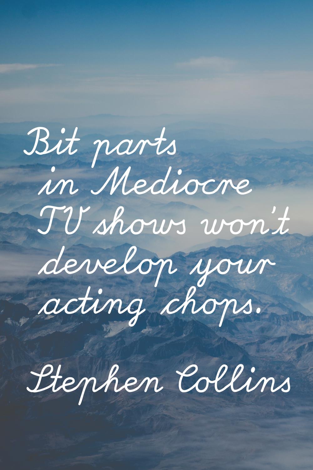 Bit parts in Mediocre TV shows won't develop your acting chops.