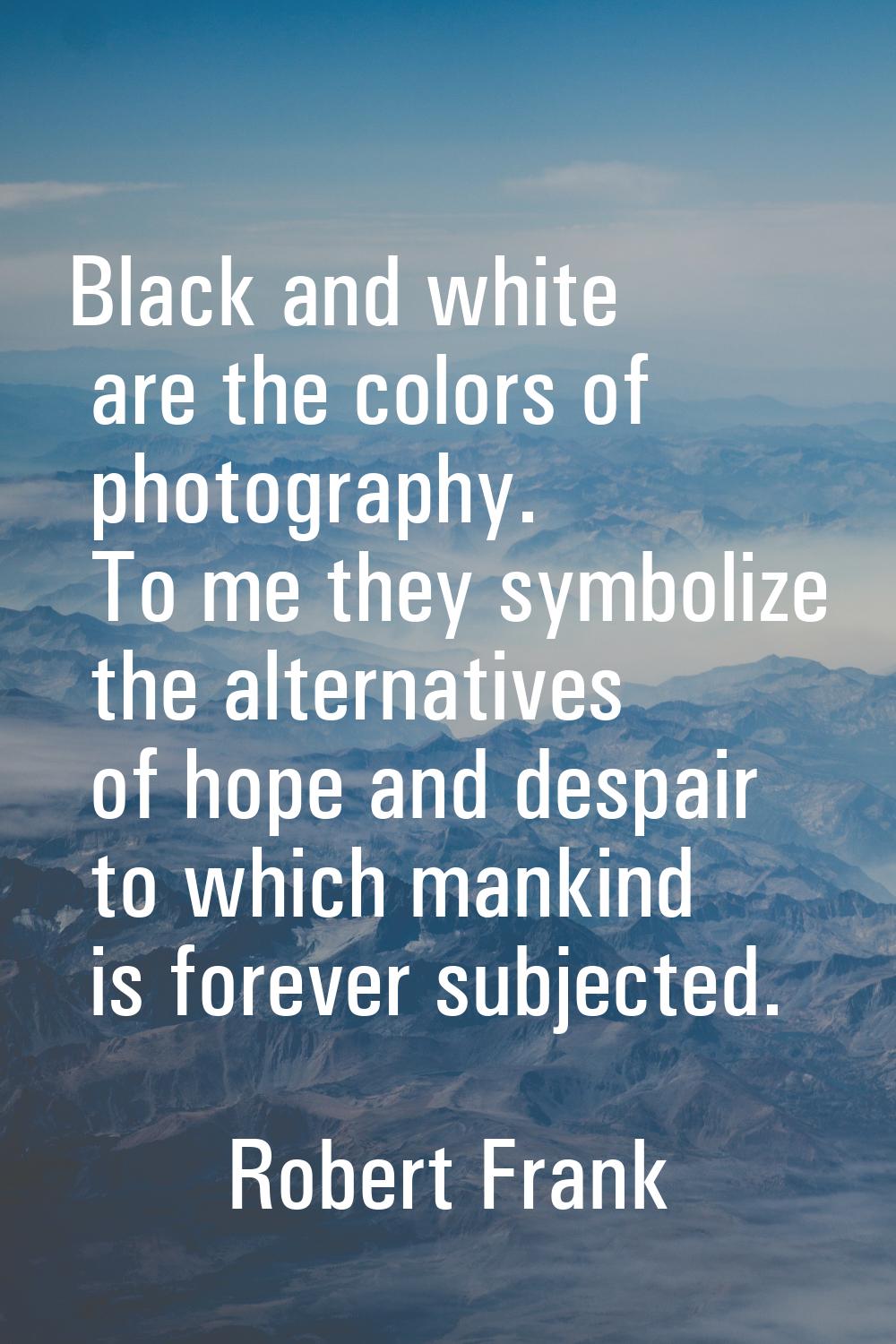 Black and white are the colors of photography. To me they symbolize the alternatives of hope and de