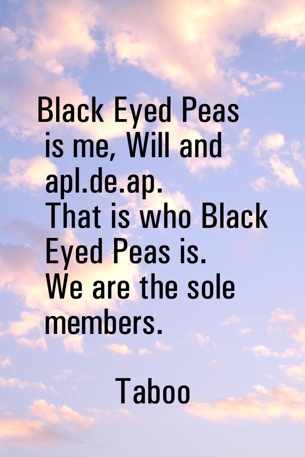 Black Eyed Peas is me, Will and apl.de.ap. That is who Black Eyed Peas is. We are the sole members.